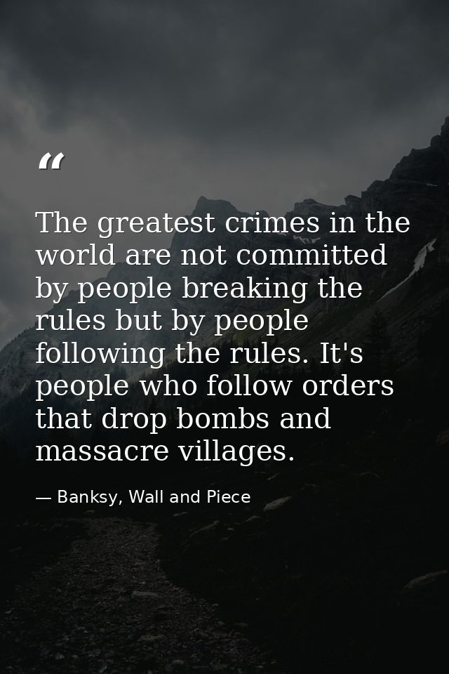 The greatest crimes in the world are not committed by people breaking the rules but by people following the rules. It's  — Banksy, Wall and Piece