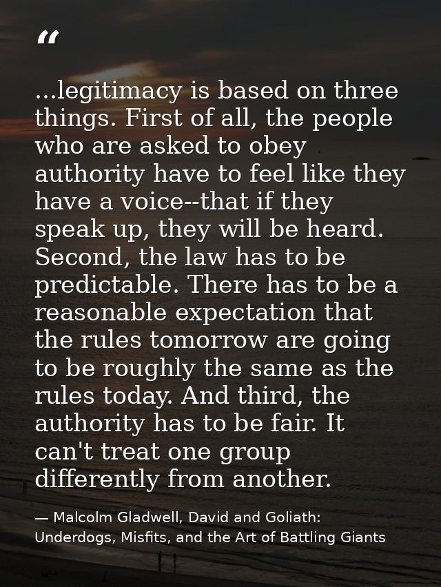...legitimacy is based on three things. First of all, the people who are asked to obey authority have to feel like they  — Malcolm Gladwell, David and Goliath: Underdogs, Misfits, and the Art of Battling Giants