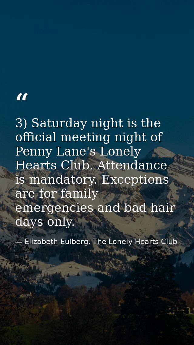 3) Saturday night is the official meeting night of Penny Lane's Lonely Hearts Club. Attendance is mandatory. Exceptions  — Elizabeth Eulberg, The Lonely Hearts Club