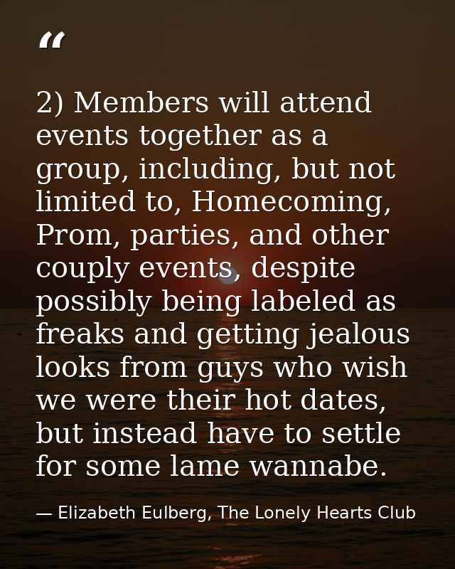 2) Members will attend events together as a group, including, but not limited to, Homecoming, Prom, parties, and other c — Elizabeth Eulberg, The Lonely Hearts Club