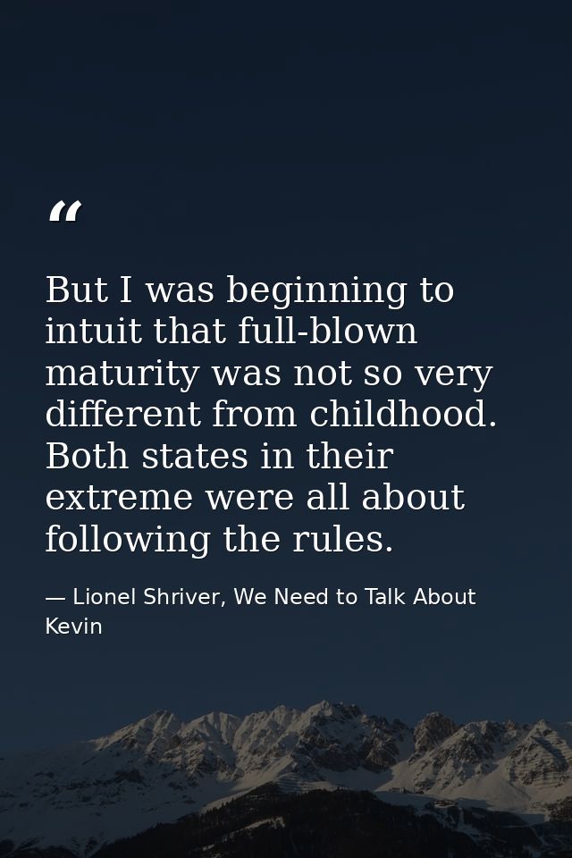But I was beginning to intuit that full-blown maturity was not so very different from childhood. Both states in their ex — Lionel Shriver, We Need to Talk About Kevin