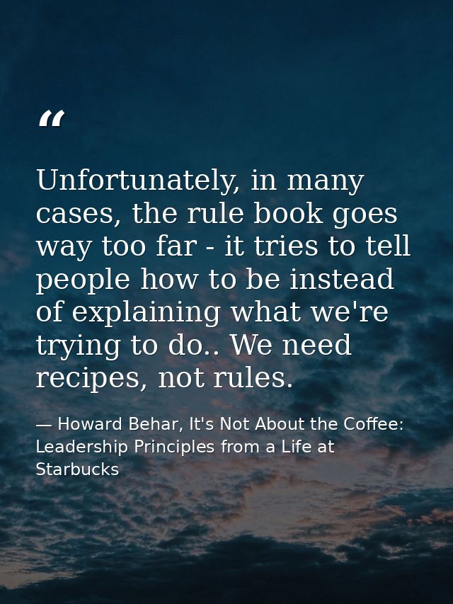 Unfortunately, in many cases, the rule book goes way too far - it tries to tell people how to be instead of explaining w — Howard Behar, It's Not About the Coffee: Leadership Principles from a Life at Starbucks