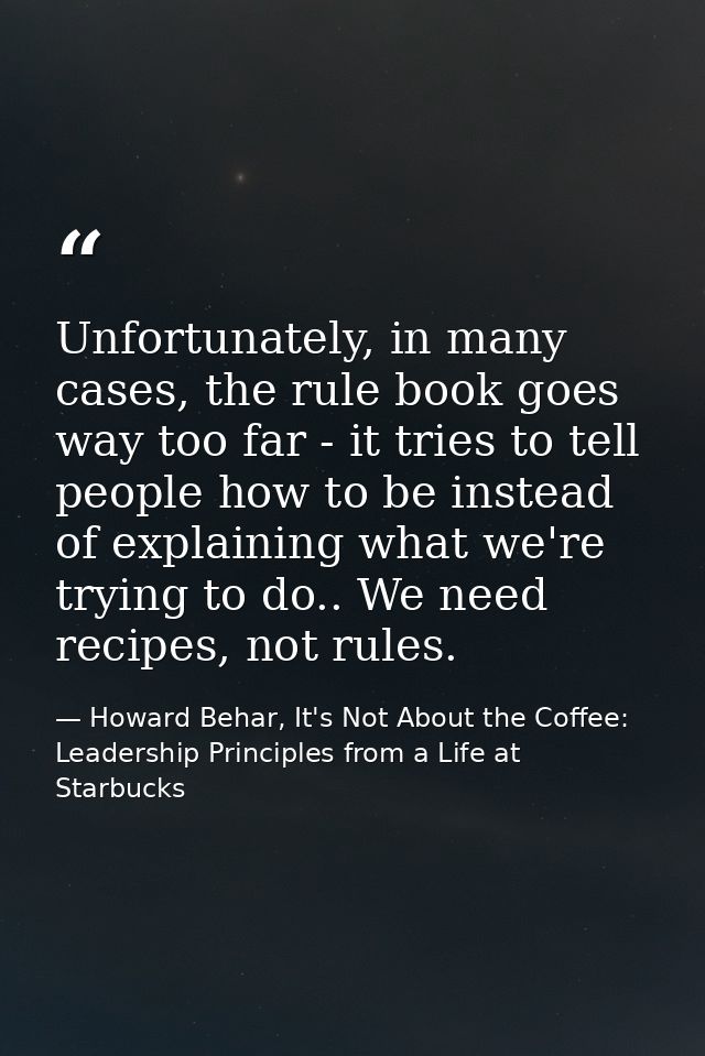 Unfortunately, in many cases, the rule book goes way too far - it tries to tell people how to be instead of explaining w — Howard Behar, It's Not About the Coffee: Leadership Principles from a Life at Starbucks