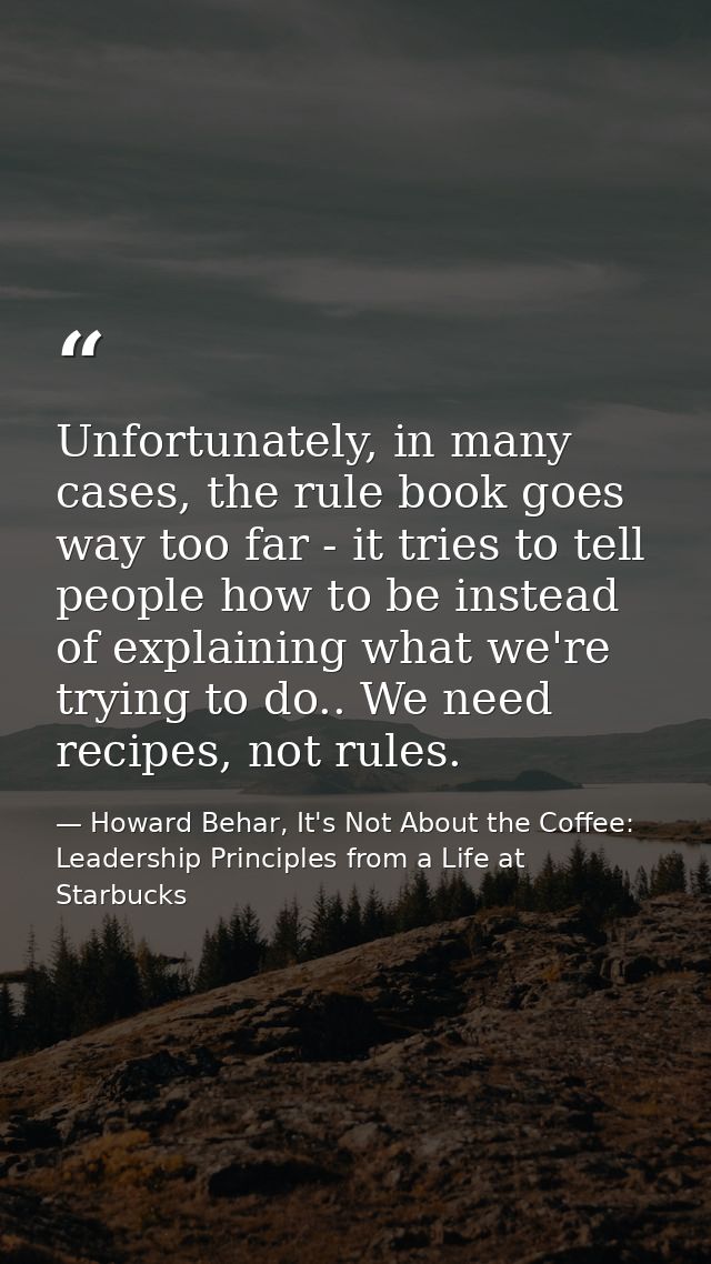 Unfortunately, in many cases, the rule book goes way too far - it tries to tell people how to be instead of explaining w — Howard Behar, It's Not About the Coffee: Leadership Principles from a Life at Starbucks
