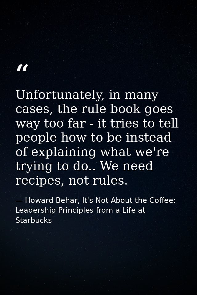 Unfortunately, in many cases, the rule book goes way too far - it tries to tell people how to be instead of explaining w — Howard Behar, It's Not About the Coffee: Leadership Principles from a Life at Starbucks