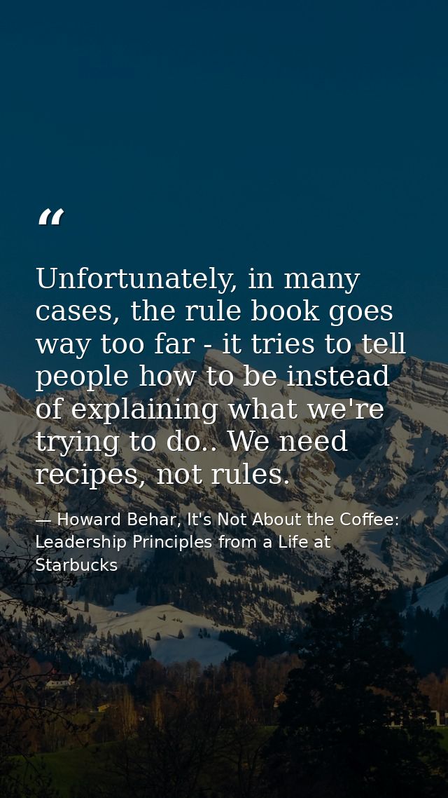 Unfortunately, in many cases, the rule book goes way too far - it tries to tell people how to be instead of explaining w — Howard Behar, It's Not About the Coffee: Leadership Principles from a Life at Starbucks