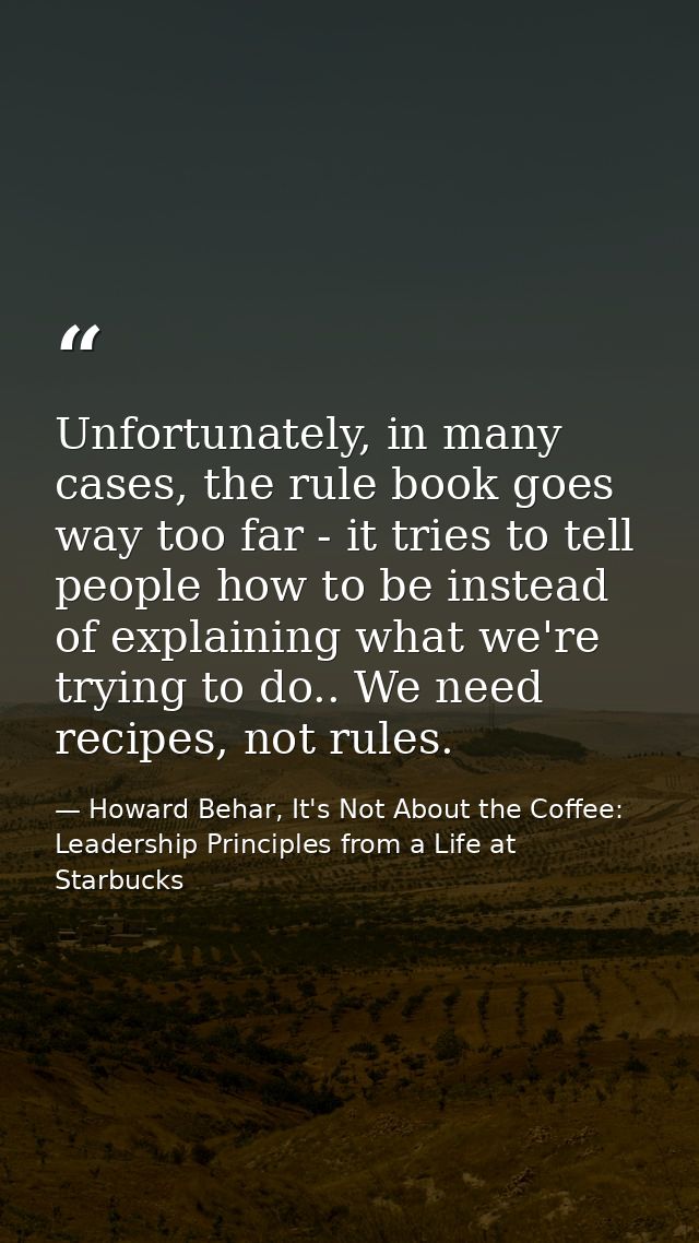 Unfortunately, in many cases, the rule book goes way too far - it tries to tell people how to be instead of explaining w — Howard Behar, It's Not About the Coffee: Leadership Principles from a Life at Starbucks