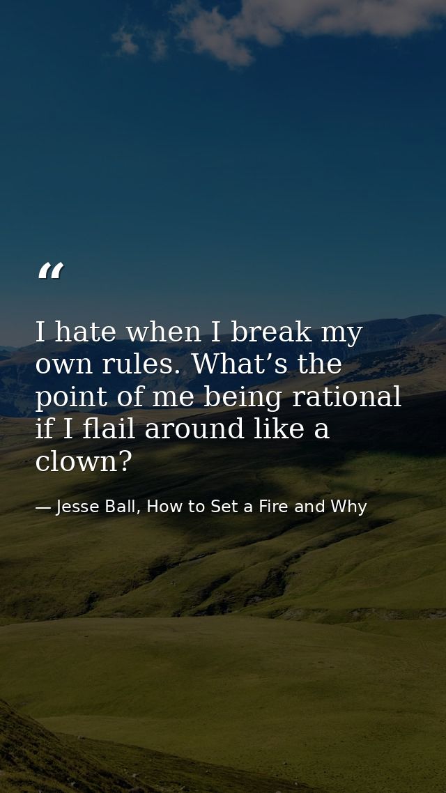 I hate when I break my own rules. What’s the point of me being rational if I flail around like a clown? — Jesse Ball, How to Set a Fire and Why