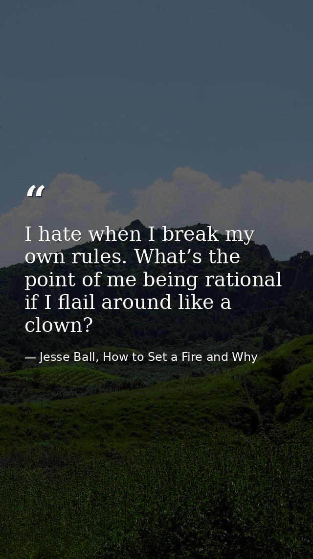 I hate when I break my own rules. What’s the point of me being rational if I flail around like a clown? — Jesse Ball, How to Set a Fire and Why