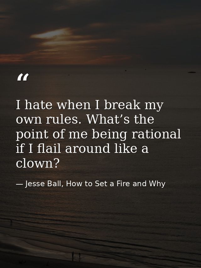 I hate when I break my own rules. What’s the point of me being rational if I flail around like a clown? — Jesse Ball, How to Set a Fire and Why