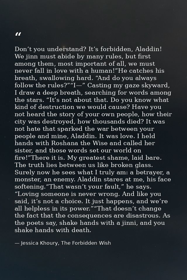 Don’t you understand? It’s forbidden, Aladdin! We jinn must abide by many rules, but first among them, most important of — Jessica Khoury, The Forbidden Wish