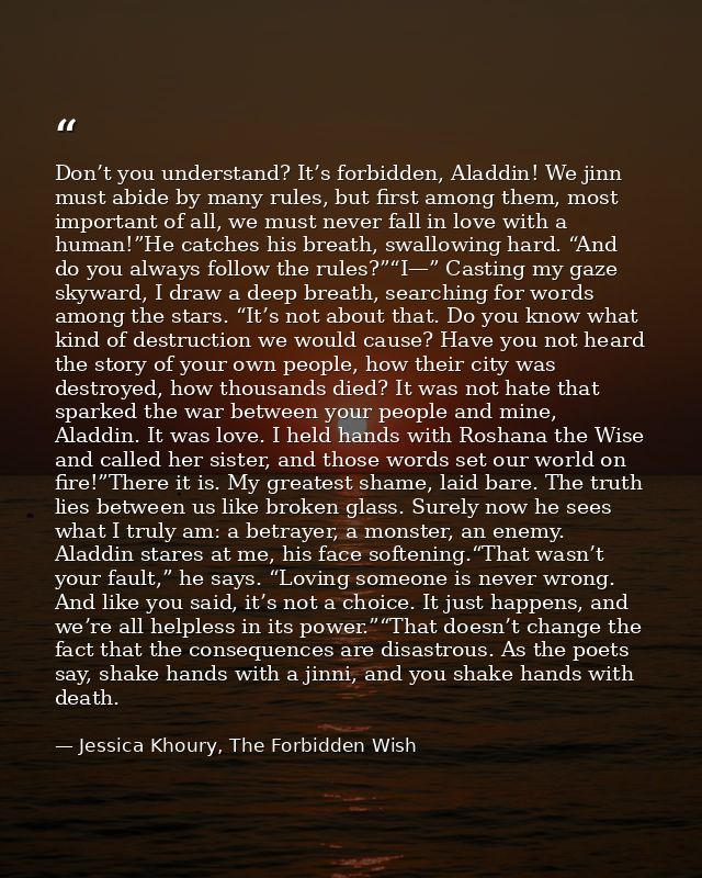 Don’t you understand? It’s forbidden, Aladdin! We jinn must abide by many rules, but first among them, most important of — Jessica Khoury, The Forbidden Wish