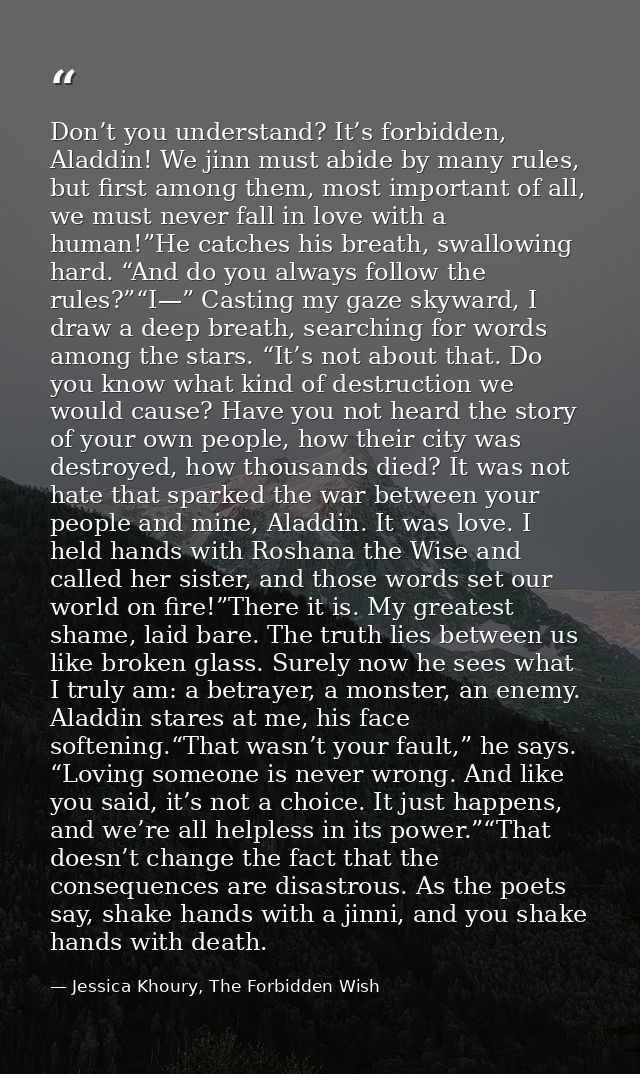 Don’t you understand? It’s forbidden, Aladdin! We jinn must abide by many rules, but first among them, most important of — Jessica Khoury, The Forbidden Wish