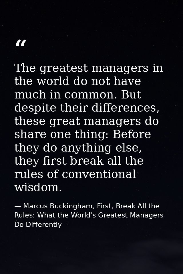 The greatest managers in the world do not have much in common. But despite their differences, these great managers do sh — Marcus Buckingham, First, Break All the Rules: What the World's Greatest Managers Do Differently
