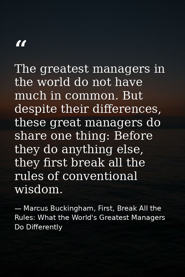 The greatest managers in the world do not have much in common. But despite their differences, these great managers do sh — Marcus Buckingham, First, Break All the Rules: What the World's Greatest Managers Do Differently
