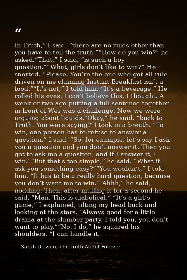 In Truth,” I said, “there are no rules other than you have to tell the truth.”“How do you win?” he asked.“That,” I said, — Sarah Dessen, The Truth About Forever