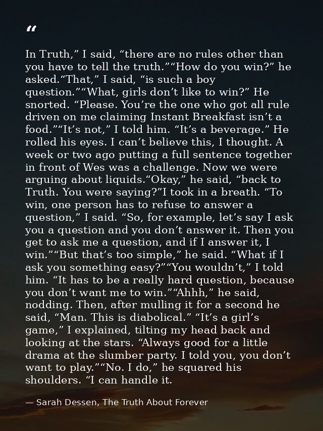 In Truth,” I said, “there are no rules other than you have to tell the truth.”“How do you win?” he asked.“That,” I said, — Sarah Dessen, The Truth About Forever
