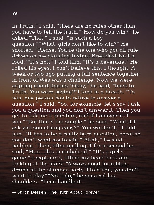 In Truth,” I said, “there are no rules other than you have to tell the truth.”“How do you win?” he asked.“That,” I said, — Sarah Dessen, The Truth About Forever