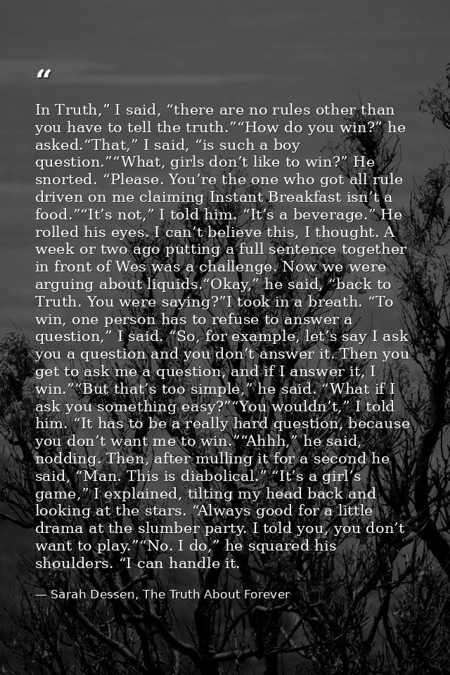 In Truth,” I said, “there are no rules other than you have to tell the truth.”“How do you win?” he asked.“That,” I said, — Sarah Dessen, The Truth About Forever