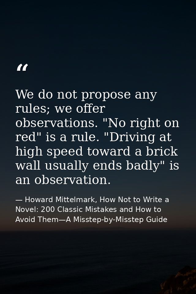 We do not propose any rules; we offer observations. "No right on red" is a rule. "Driving at high speed toward a brick w — Howard Mittelmark, How Not to Write a Novel: 200 Classic Mistakes and How to Avoid Them—A Misstep-by-Misstep Guide