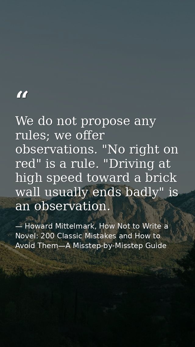 We do not propose any rules; we offer observations. "No right on red" is a rule. "Driving at high speed toward a brick w — Howard Mittelmark, How Not to Write a Novel: 200 Classic Mistakes and How to Avoid Them—A Misstep-by-Misstep Guide