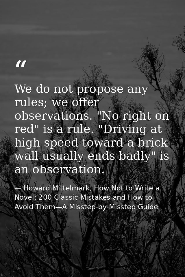 We do not propose any rules; we offer observations. "No right on red" is a rule. "Driving at high speed toward a brick w — Howard Mittelmark, How Not to Write a Novel: 200 Classic Mistakes and How to Avoid Them—A Misstep-by-Misstep Guide
