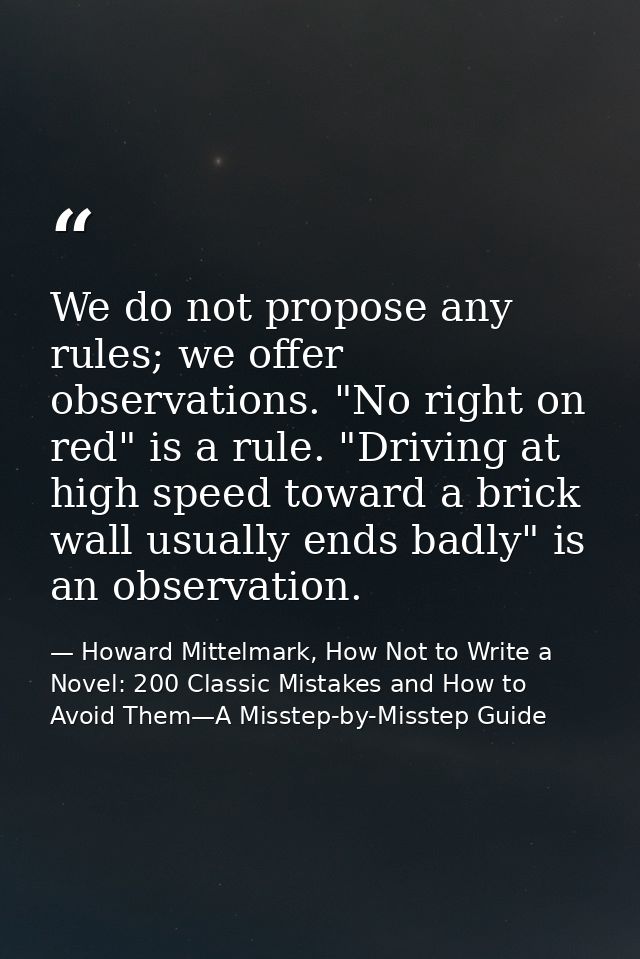 We do not propose any rules; we offer observations. "No right on red" is a rule. "Driving at high speed toward a brick w — Howard Mittelmark, How Not to Write a Novel: 200 Classic Mistakes and How to Avoid Them—A Misstep-by-Misstep Guide