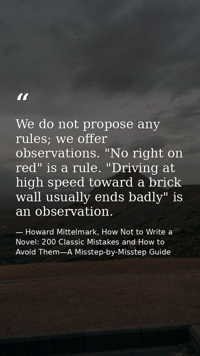 We do not propose any rules; we offer observations. "No right on red" is a rule. "Driving at high speed toward a brick w — Howard Mittelmark, How Not to Write a Novel: 200 Classic Mistakes and How to Avoid Them—A Misstep-by-Misstep Guide