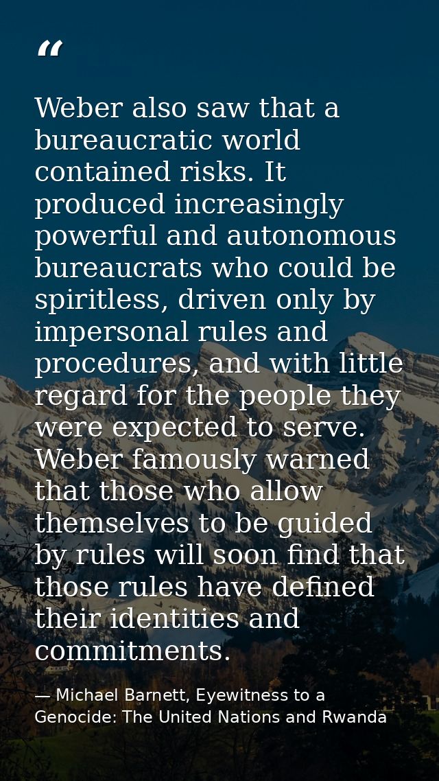 Weber also saw that a bureaucratic world contained risks. It produced increasingly powerful and autonomous bureaucrats w — Michael Barnett, Eyewitness to a Genocide: The United Nations and Rwanda