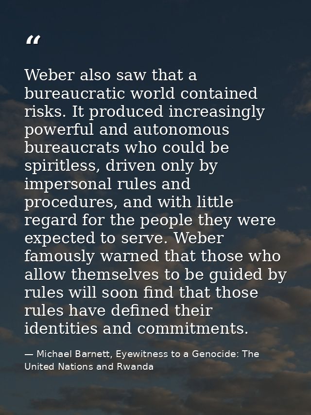Weber also saw that a bureaucratic world contained risks. It produced increasingly powerful and autonomous bureaucrats w — Michael Barnett, Eyewitness to a Genocide: The United Nations and Rwanda