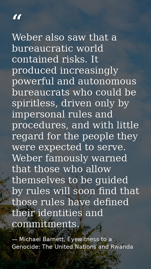 Weber also saw that a bureaucratic world contained risks. It produced increasingly powerful and autonomous bureaucrats w — Michael Barnett, Eyewitness to a Genocide: The United Nations and Rwanda