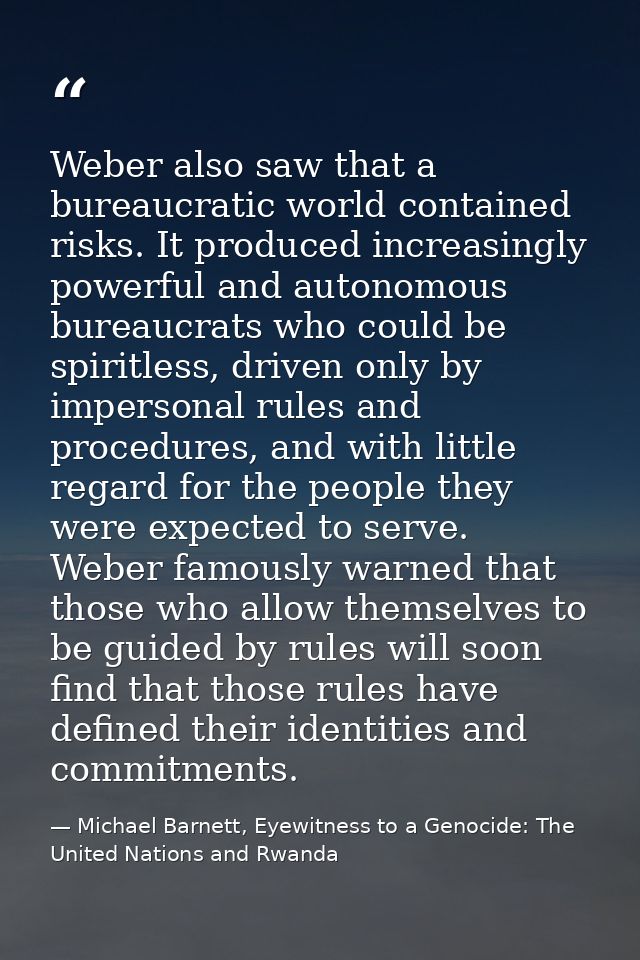 Weber also saw that a bureaucratic world contained risks. It produced increasingly powerful and autonomous bureaucrats w — Michael Barnett, Eyewitness to a Genocide: The United Nations and Rwanda