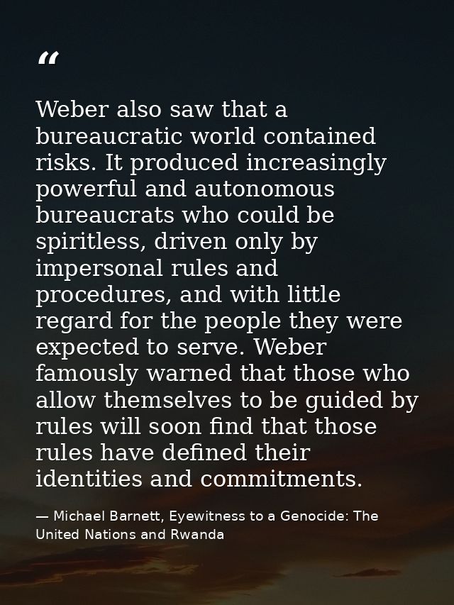 Weber also saw that a bureaucratic world contained risks. It produced increasingly powerful and autonomous bureaucrats w — Michael Barnett, Eyewitness to a Genocide: The United Nations and Rwanda