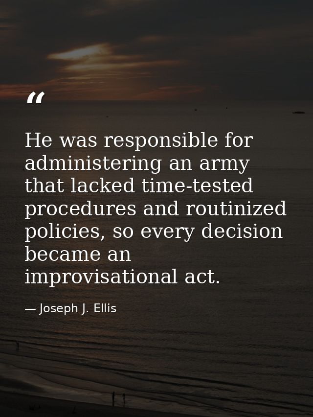He was responsible for administering an army that lacked time-tested procedures and routinized policies, so every decisi — Joseph J. Ellis