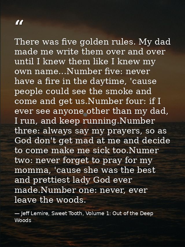 There was five golden rules. My dad made me write them over and over until I knew them like I knew my own name...Number  — Jeff Lemire, Sweet Tooth, Volume 1: Out of the Deep Woods