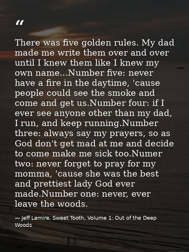 There was five golden rules. My dad made me write them over and over until I knew them like I knew my own name...Number  — Jeff Lemire, Sweet Tooth, Volume 1: Out of the Deep Woods