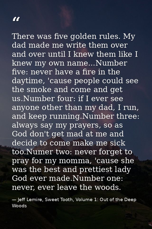 There was five golden rules. My dad made me write them over and over until I knew them like I knew my own name...Number  — Jeff Lemire, Sweet Tooth, Volume 1: Out of the Deep Woods