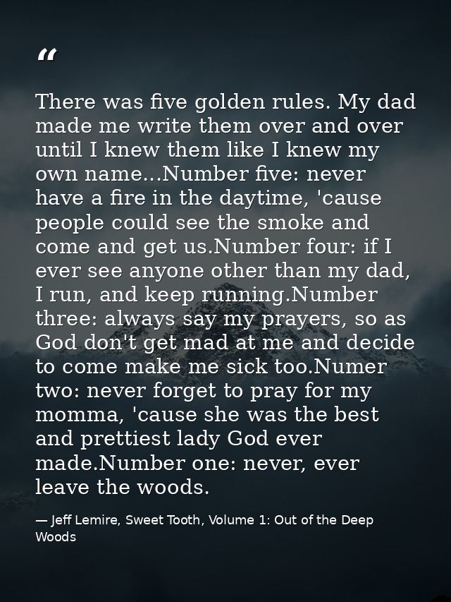 There was five golden rules. My dad made me write them over and over until I knew them like I knew my own name...Number  — Jeff Lemire, Sweet Tooth, Volume 1: Out of the Deep Woods