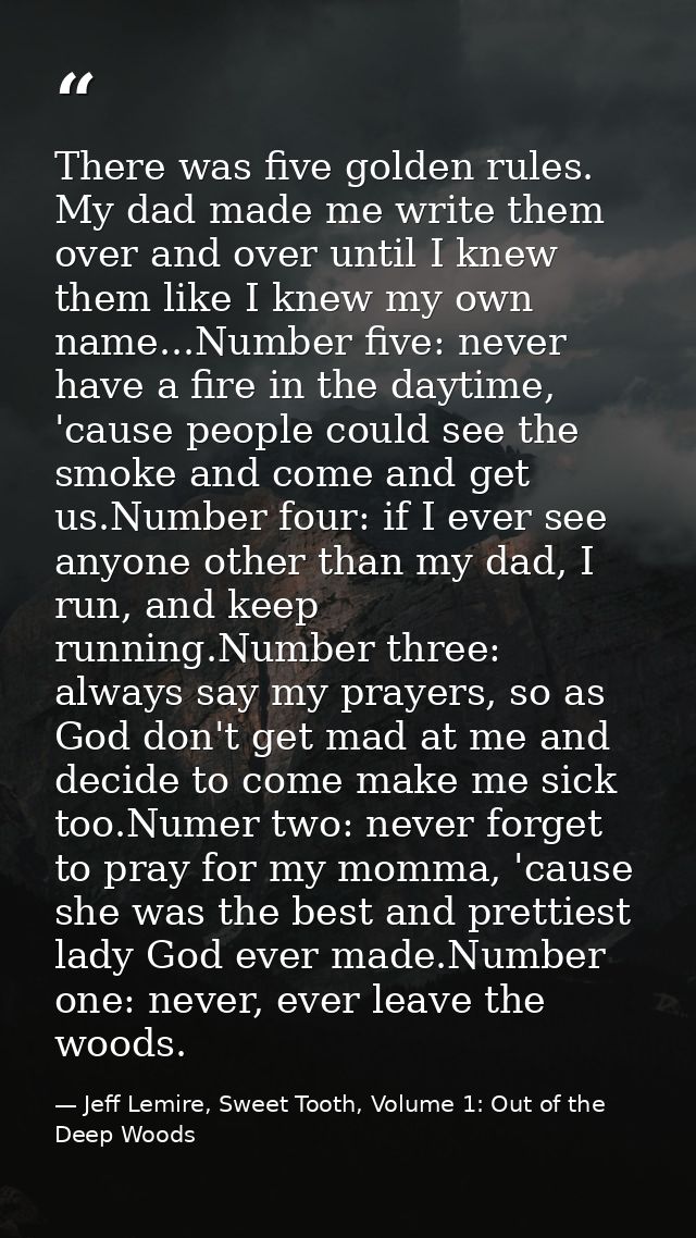 There was five golden rules. My dad made me write them over and over until I knew them like I knew my own name...Number  — Jeff Lemire, Sweet Tooth, Volume 1: Out of the Deep Woods