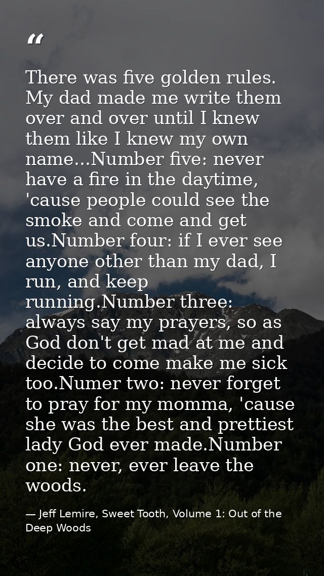 There was five golden rules. My dad made me write them over and over until I knew them like I knew my own name...Number  — Jeff Lemire, Sweet Tooth, Volume 1: Out of the Deep Woods