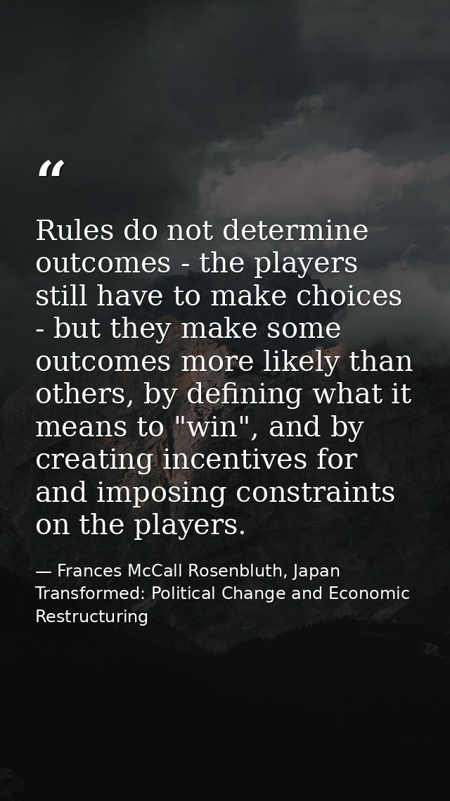 Rules do not determine outcomes - the players still have to make choices - but they make some outcomes more likely than  — Frances McCall Rosenbluth, Japan Transformed: Political Change and Economic Restructuring