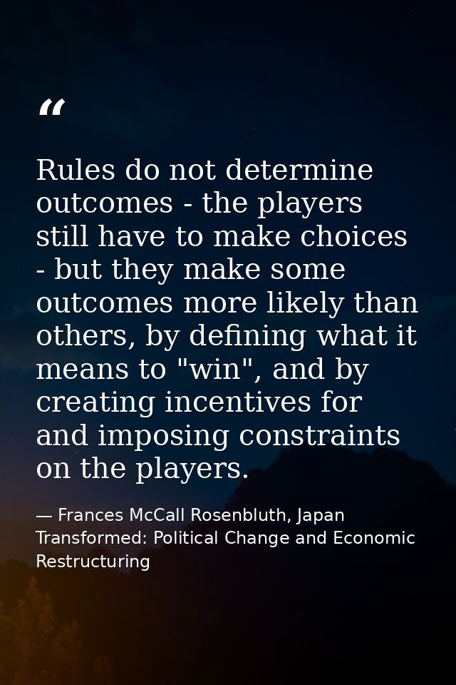 Rules do not determine outcomes - the players still have to make choices - but they make some outcomes more likely than  — Frances McCall Rosenbluth, Japan Transformed: Political Change and Economic Restructuring