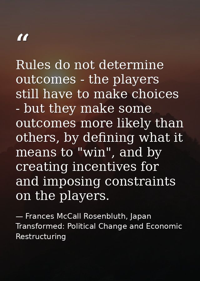 Rules do not determine outcomes - the players still have to make choices - but they make some outcomes more likely than  — Frances McCall Rosenbluth, Japan Transformed: Political Change and Economic Restructuring