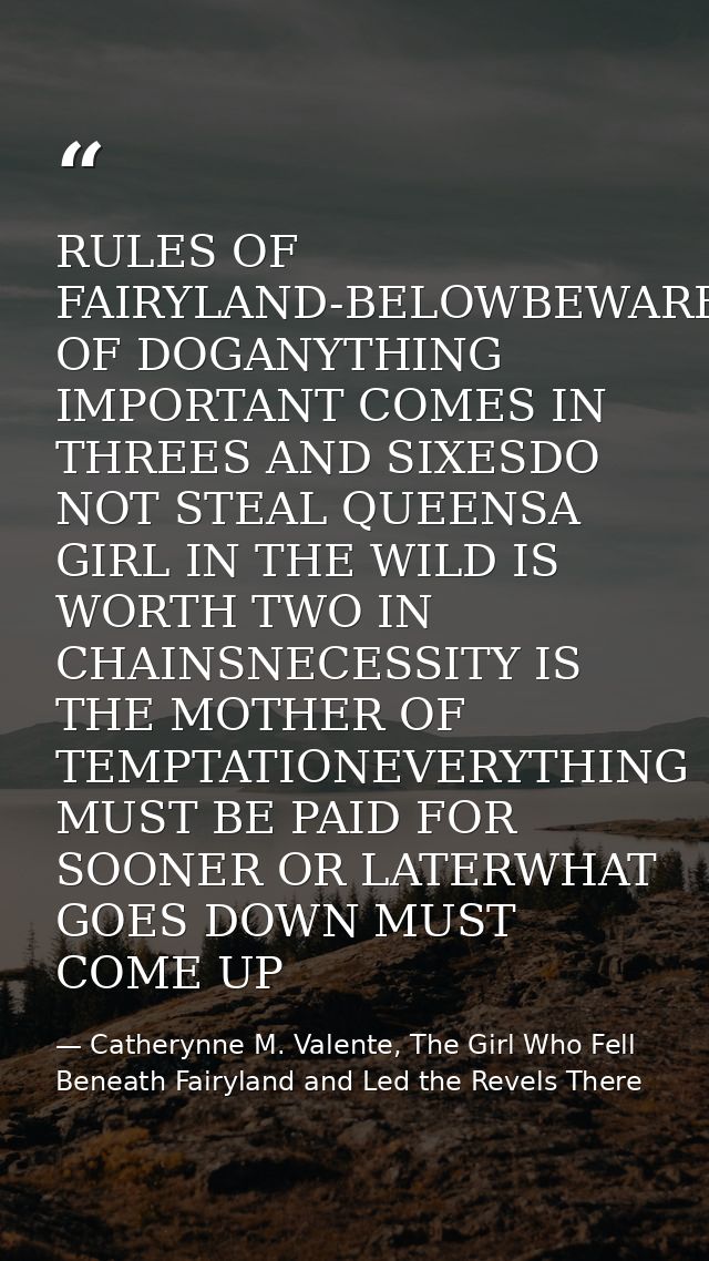 RULES OF FAIRYLAND-BELOWBEWARE OF DOGANYTHING IMPORTANT COMES IN THREES AND SIXESDO NOT STEAL QUEENSA GIRL IN THE WILD I — Catherynne M. Valente, The Girl Who Fell Beneath Fairyland and Led the Revels There