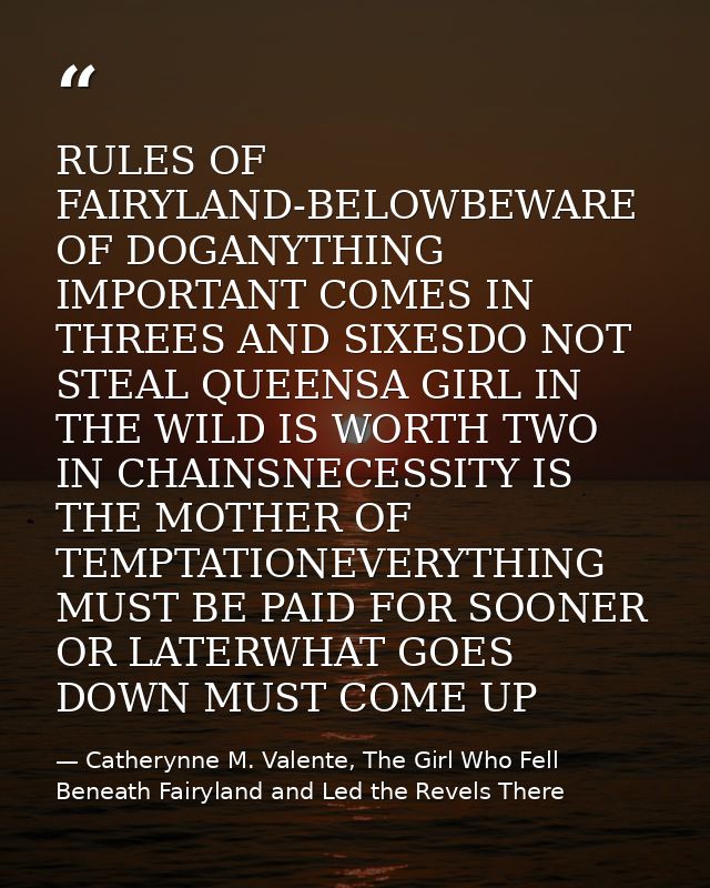 RULES OF FAIRYLAND-BELOWBEWARE OF DOGANYTHING IMPORTANT COMES IN THREES AND SIXESDO NOT STEAL QUEENSA GIRL IN THE WILD I — Catherynne M. Valente, The Girl Who Fell Beneath Fairyland and Led the Revels There