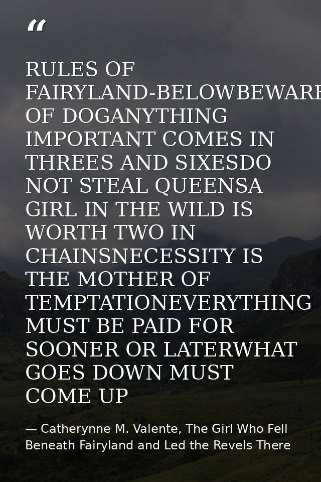 RULES OF FAIRYLAND-BELOWBEWARE OF DOGANYTHING IMPORTANT COMES IN THREES AND SIXESDO NOT STEAL QUEENSA GIRL IN THE WILD I — Catherynne M. Valente, The Girl Who Fell Beneath Fairyland and Led the Revels There