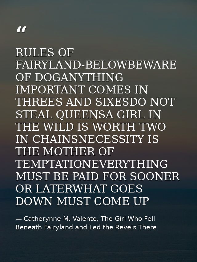 RULES OF FAIRYLAND-BELOWBEWARE OF DOGANYTHING IMPORTANT COMES IN THREES AND SIXESDO NOT STEAL QUEENSA GIRL IN THE WILD I — Catherynne M. Valente, The Girl Who Fell Beneath Fairyland and Led the Revels There