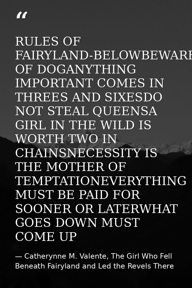 RULES OF FAIRYLAND-BELOWBEWARE OF DOGANYTHING IMPORTANT COMES IN THREES AND SIXESDO NOT STEAL QUEENSA GIRL IN THE WILD I — Catherynne M. Valente, The Girl Who Fell Beneath Fairyland and Led the Revels There