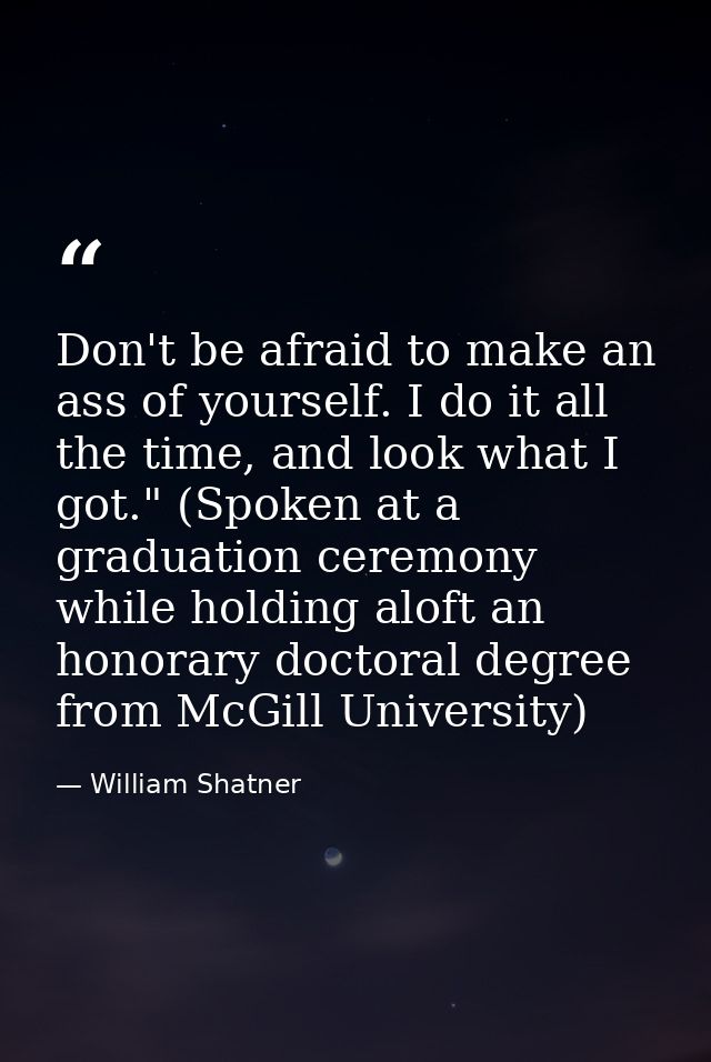 Don't be afraid to make an ass of yourself. I do it all the time, and look what I got." (Spoken at a graduation ceremony — William Shatner