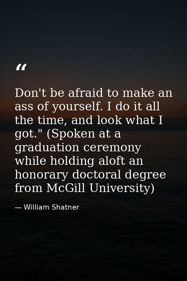 Don't be afraid to make an ass of yourself. I do it all the time, and look what I got." (Spoken at a graduation ceremony — William Shatner